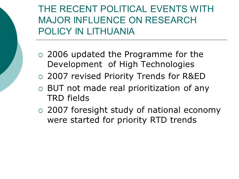 THE RECENT POLITICAL EVENTS WITH MAJOR INFLUENCE ON RESEARCH POLICY IN LITHUANIA  2006 updated the Programme for the Development of High Technologies  2007 revised Priority Trends for R&ED  BUT not made real prioritization of any TRD fields  2007 foresight study of national economy were started for priority RTD trends
