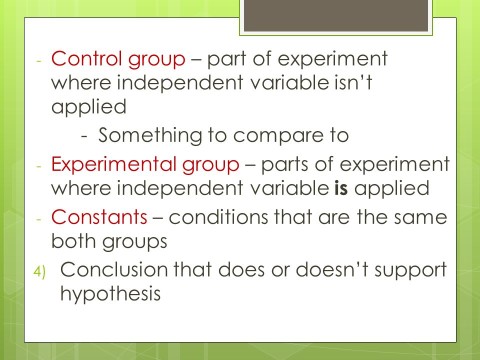 - Control group – part of experiment where independent variable isn’t applied - Something to compare to - Experimental group – parts of experiment where independent variable is applied - Constants – conditions that are the same both groups 4) Conclusion that does or doesn’t support hypothesis