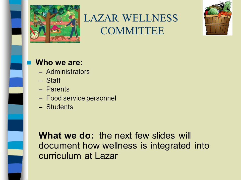 LAZAR WELLNESS COMMITTEE Who we are: –Administrators –Staff –Parents –Food service personnel –Students What we do: the next few slides will document how wellness is integrated into curriculum at Lazar