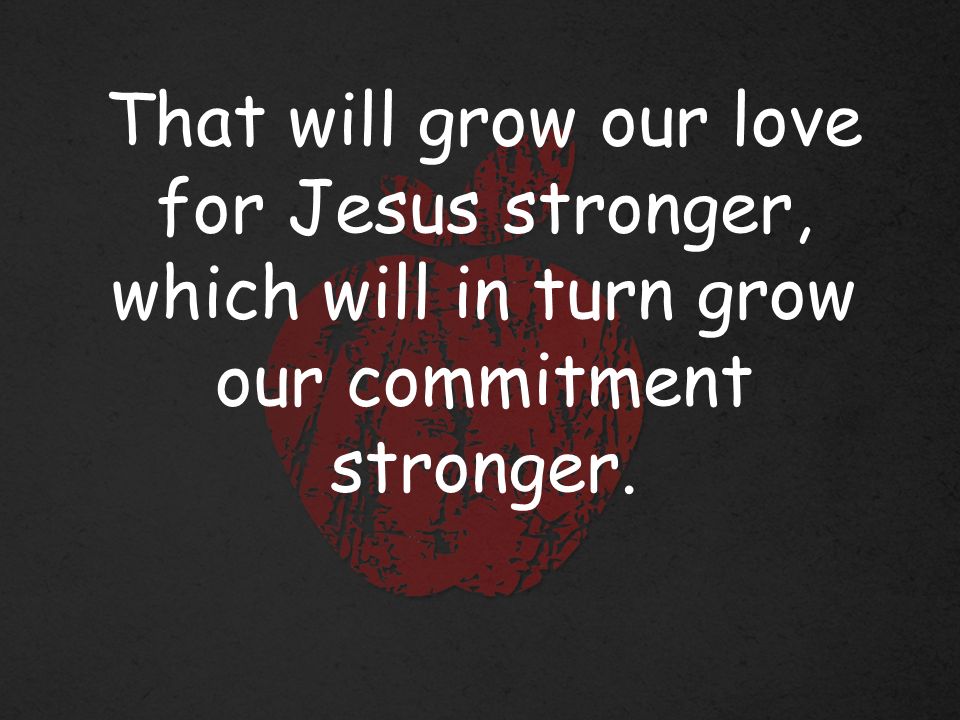 That will grow our love for Jesus stronger, which will in turn grow our commitment stronger.