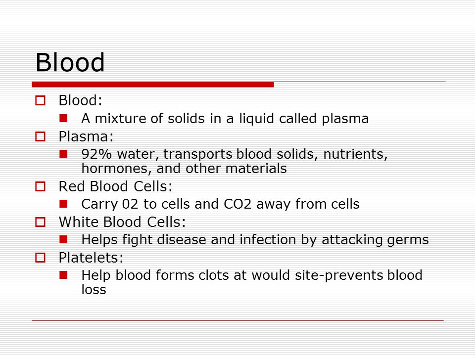 Blood  Blood: A mixture of solids in a liquid called plasma  Plasma: 92% water, transports blood solids, nutrients, hormones, and other materials  Red Blood Cells: Carry 02 to cells and CO2 away from cells  White Blood Cells: Helps fight disease and infection by attacking germs  Platelets: Help blood forms clots at would site-prevents blood loss