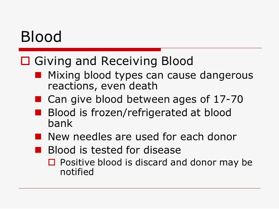 Blood  Giving and Receiving Blood Mixing blood types can cause dangerous reactions, even death Can give blood between ages of Blood is frozen/refrigerated at blood bank New needles are used for each donor Blood is tested for disease  Positive blood is discard and donor may be notified