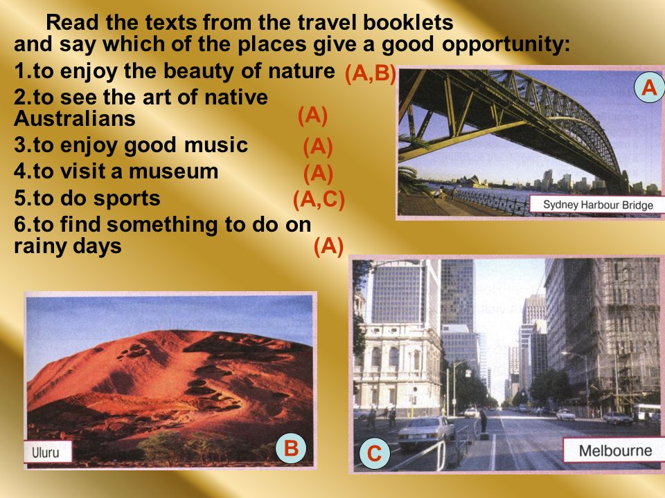 Read the texts from the travel booklets and say which of the places give a good opportunity: 1.to enjoy the beauty of nature 2.to see the art of native Australians 3.to enjoy good music 4.to visit a museum 5.to do sports 6.to find something to do on rainy days A B C (A,B) (A) (A) (A) (A,C) (A)