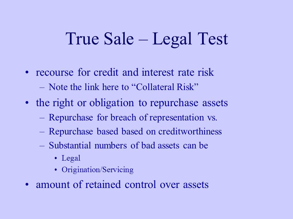 True Sale – Legal Test recourse for credit and interest rate risk –Note the link here to Collateral Risk the right or obligation to repurchase assets –Repurchase for breach of representation vs.