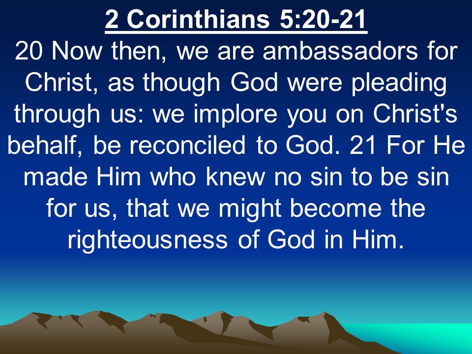 2 Corinthians 5: Now then, we are ambassadors for Christ, as though God were pleading through us: we implore you on Christ s behalf, be reconciled to God.