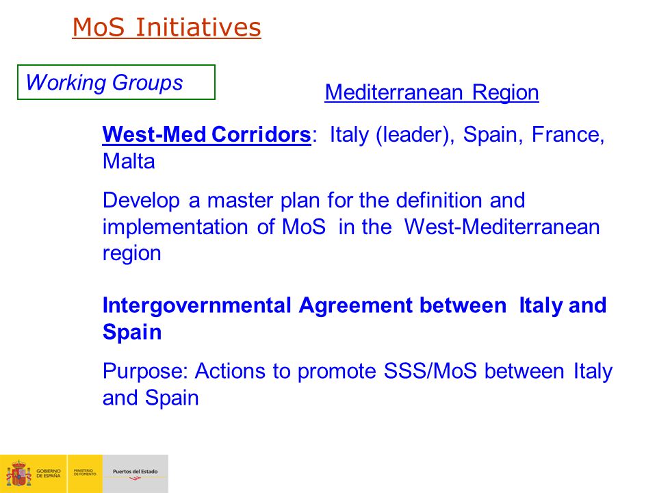 Working Groups West-Med Corridors: Italy (leader), Spain, France, Malta Develop a master plan for the definition and implementation of MoS in the West-Mediterranean region Intergovernmental Agreement between Italy and Spain Purpose: Actions to promote SSS/MoS between Italy and Spain Mediterranean Region MoS Initiatives