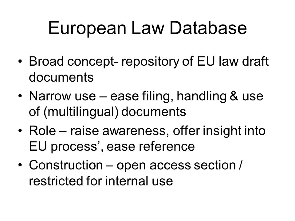 European Law Database Broad concept- repository of EU law draft documents Narrow use – ease filing, handling & use of (multilingual) documents Role – raise awareness, offer insight into EU process’, ease reference Construction – open access section / restricted for internal use