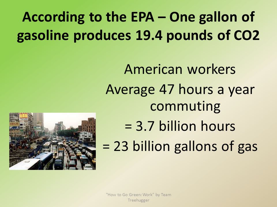 According to the EPA – One gallon of gasoline produces 19.4 pounds of CO2 American workers Average 47 hours a year commuting = 3.7 billion hours = 23 billion gallons of gas How to Go Green: Work by Team Treehugger