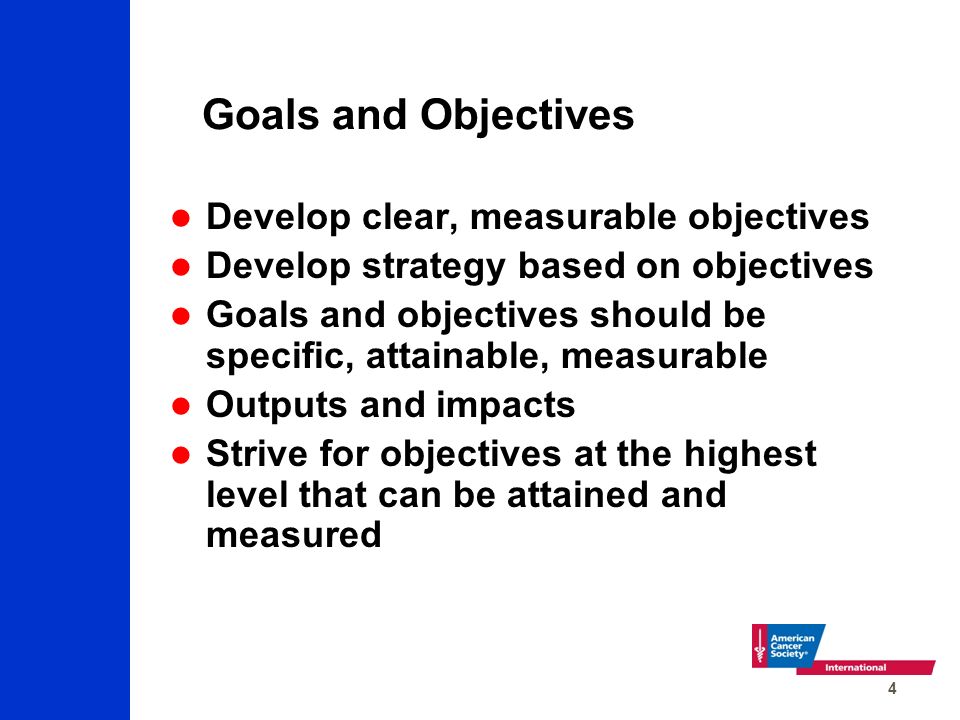 4 Goals and Objectives Develop clear, measurable objectives Develop strategy based on objectives Goals and objectives should be specific, attainable, measurable Outputs and impacts Strive for objectives at the highest level that can be attained and measured
