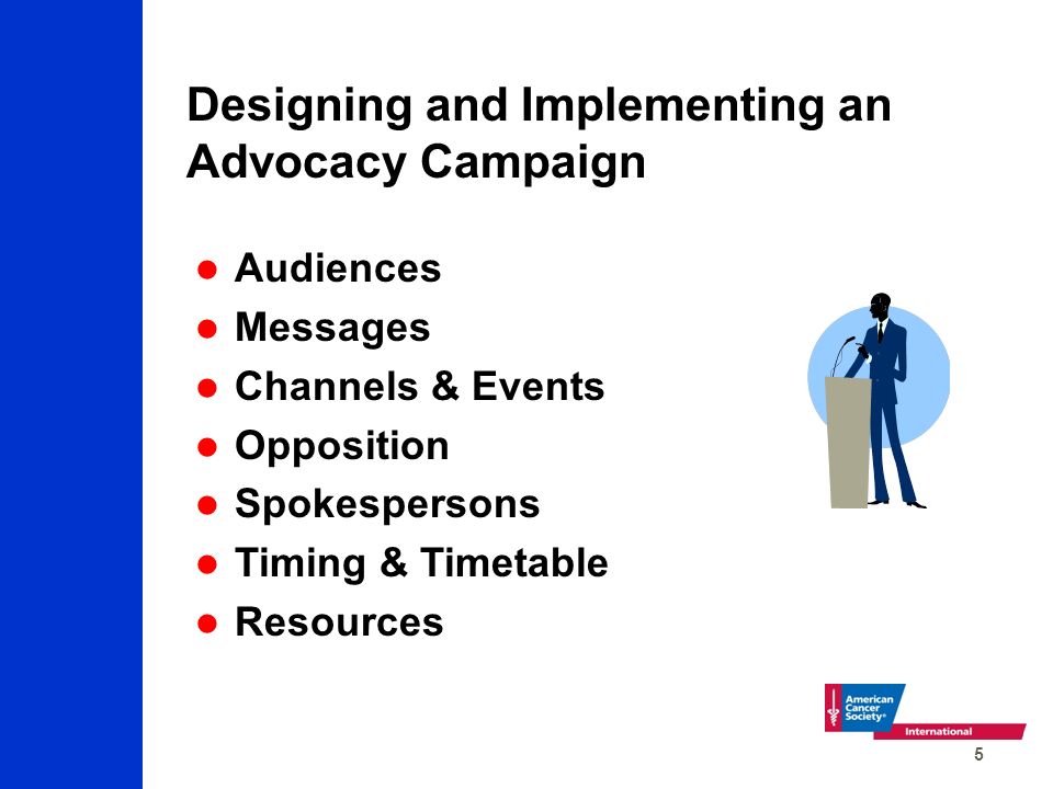 5 Designing and Implementing an Advocacy Campaign Audiences Messages Channels & Events Opposition Spokespersons Timing & Timetable Resources
