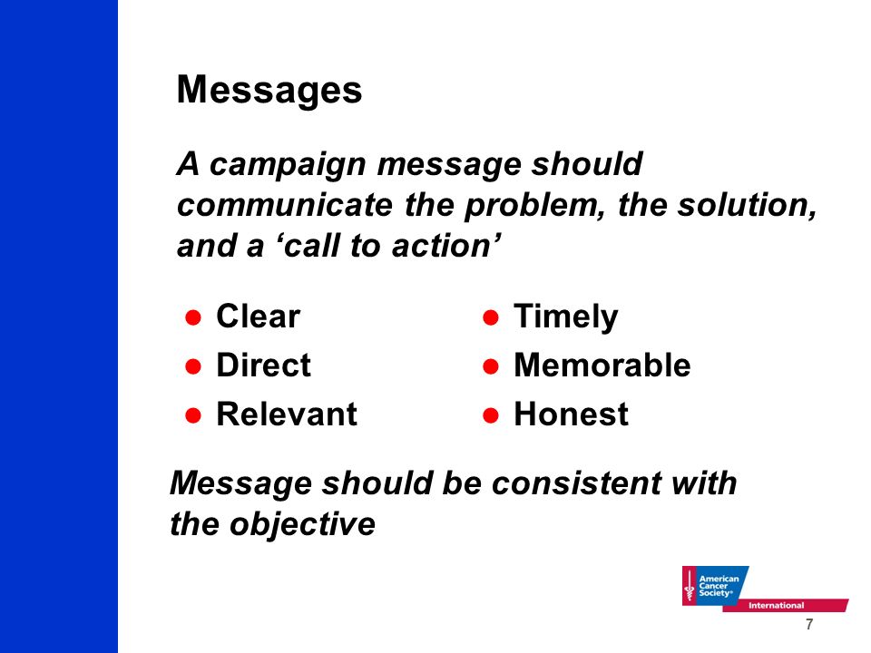 7 Messages Clear Direct Relevant Timely Memorable Honest Message should be consistent with the objective A campaign message should communicate the problem, the solution, and a ‘call to action’