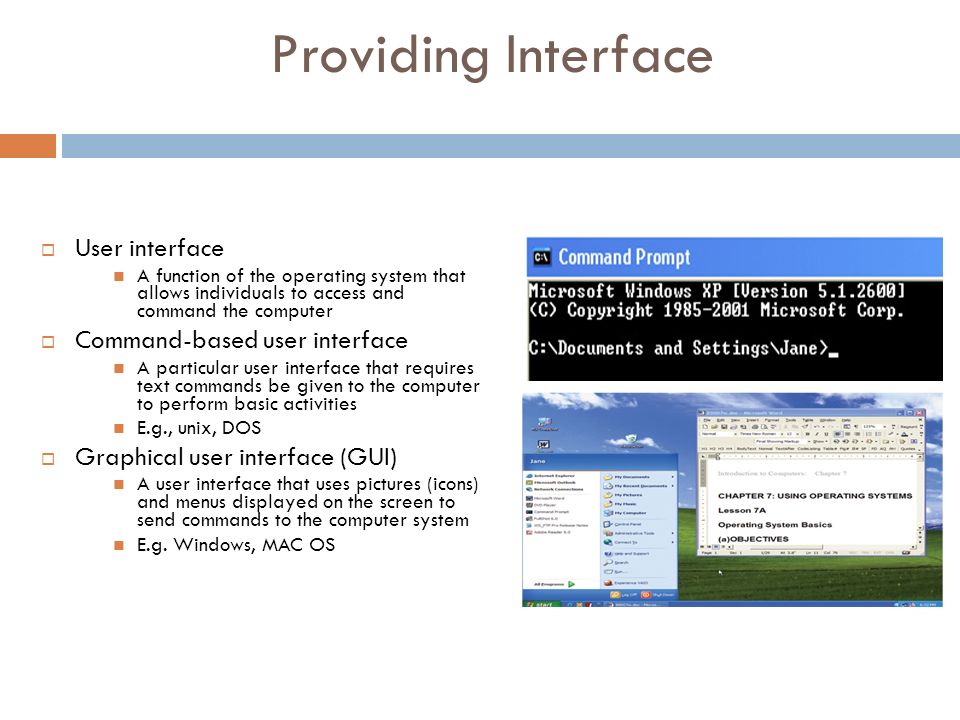 Providing Interface  User interface A function of the operating system that allows individuals to access and command the computer  Command-based user interface A particular user interface that requires text commands be given to the computer to perform basic activities E.g., unix, DOS  Graphical user interface (GUI) A user interface that uses pictures (icons) and menus displayed on the screen to send commands to the computer system E.g.