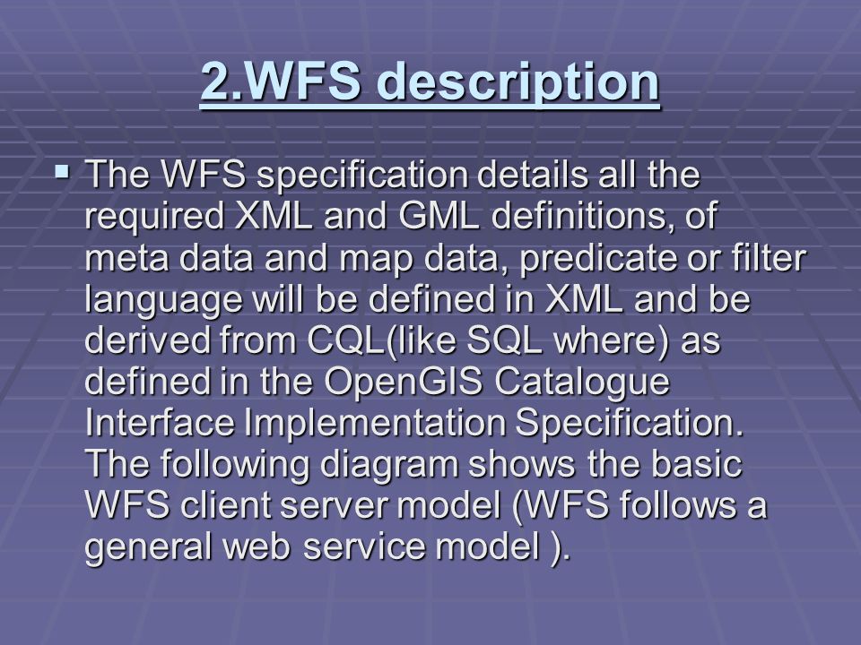 2.WFS description  The WFS specification details all the required XML and GML definitions, of meta data and map data, predicate or filter language will be defined in XML and be derived from CQL(like SQL where) as defined in the OpenGIS Catalogue Interface Implementation Specification.