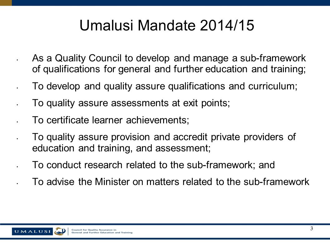 As a Quality Council to develop and manage a sub-framework of qualifications for general and further education and training; To develop and quality assure qualifications and curriculum; To quality assure assessments at exit points; To certificate learner achievements; To quality assure provision and accredit private providers of education and training, and assessment; To conduct research related to the sub-framework; and To advise the Minister on matters related to the sub-framework Umalusi Mandate 2014/15 3