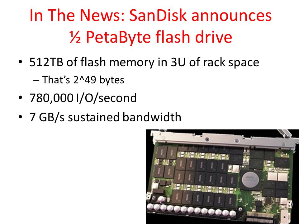 In The News: SanDisk announces ½ PetaByte flash drive 512TB of flash memory in 3U of rack space – That’s 2^49 bytes 780,000 I/O/second 7 GB/s sustained bandwidth 47