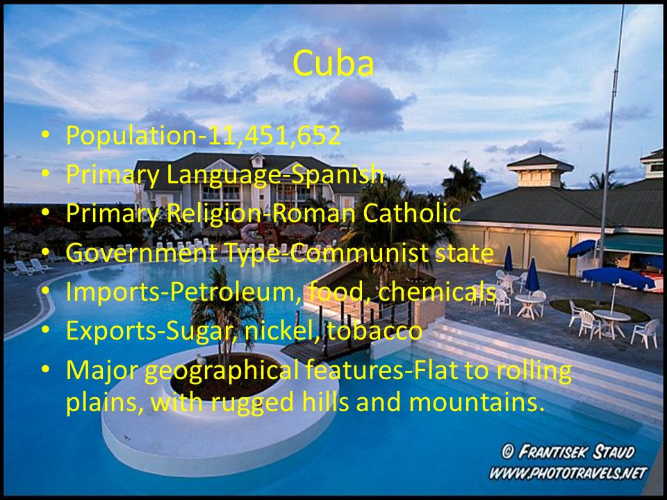 Cuba Population-11,451,652 Primary Language-Spanish Primary Religion-Roman Catholic Government Type-Communist state Imports-Petroleum, food, chemicals Exports-Sugar, nickel, tobacco Major geographical features-Flat to rolling plains, with rugged hills and mountains.