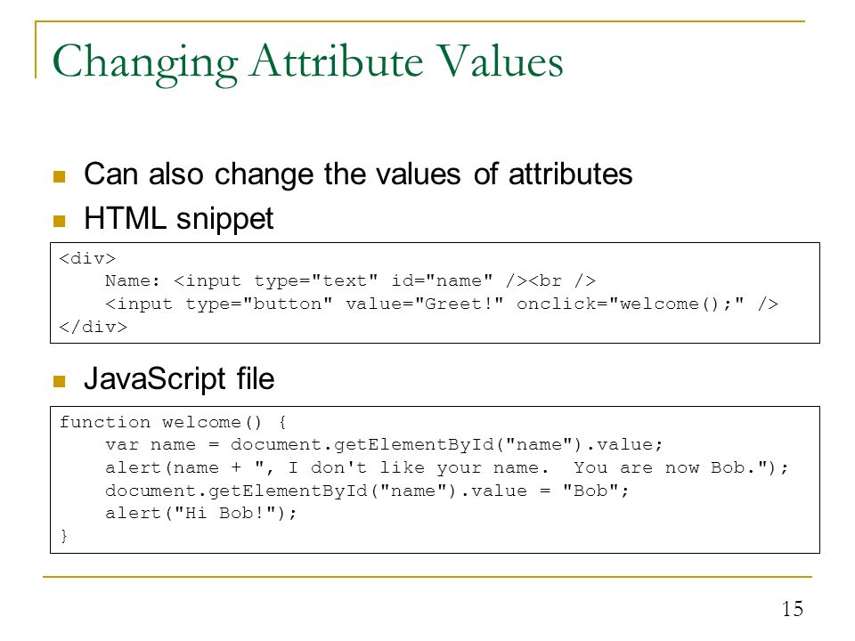 15 Changing Attribute Values Can also change the values of attributes HTML snippet JavaScript file Name: function welcome() { var name = document.getElementById( name ).value; alert(name + , I don t like your name.