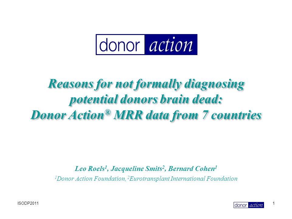 ISODP20111 Reasons for not formally diagnosing potential donors brain dead: Donor Action ® MRR data from 7 countries Leo Roels 1, Jacqueline Smits 2, Bernard Cohen 1 1 Donor Action Foundation, 2 Eurotransplant International Foundation