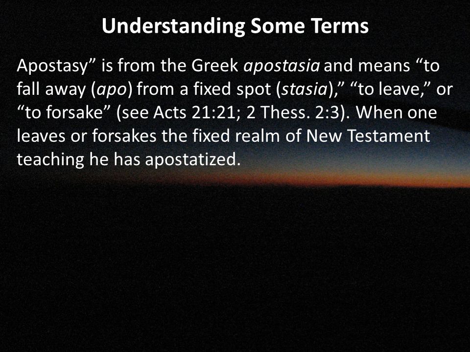 Understanding Some Terms Apostasy is from the Greek apostasia and means to fall away (apo) from a fixed spot (stasia), to leave, or to forsake (see Acts 21:21; 2 Thess.