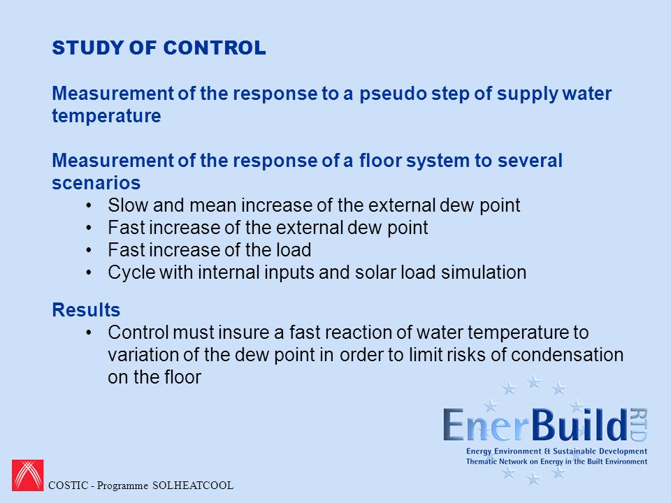 COSTIC - Programme SOLHEATCOOL STUDY OF CONTROL Measurement of the response to a pseudo step of supply water temperature Measurement of the response of a floor system to several scenarios Slow and mean increase of the external dew point Fast increase of the external dew point Fast increase of the load Cycle with internal inputs and solar load simulation Results Control must insure a fast reaction of water temperature to variation of the dew point in order to limit risks of condensation on the floor