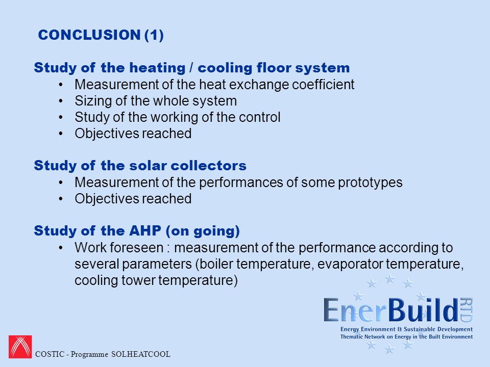 COSTIC - Programme SOLHEATCOOL CONCLUSION (1) Study of the heating / cooling floor system Measurement of the heat exchange coefficient Sizing of the whole system Study of the working of the control Objectives reached Study of the solar collectors Measurement of the performances of some prototypes Objectives reached Study of the AHP (on going) Work foreseen : measurement of the performance according to several parameters (boiler temperature, evaporator temperature, cooling tower temperature)