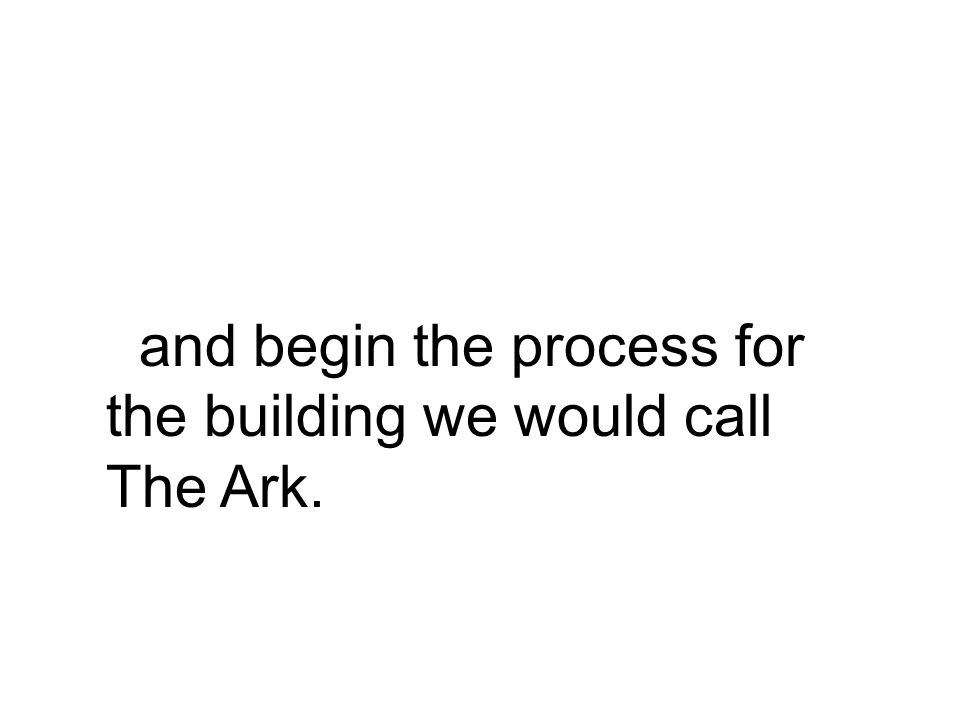 and begin the process for the building we would call The Ark.