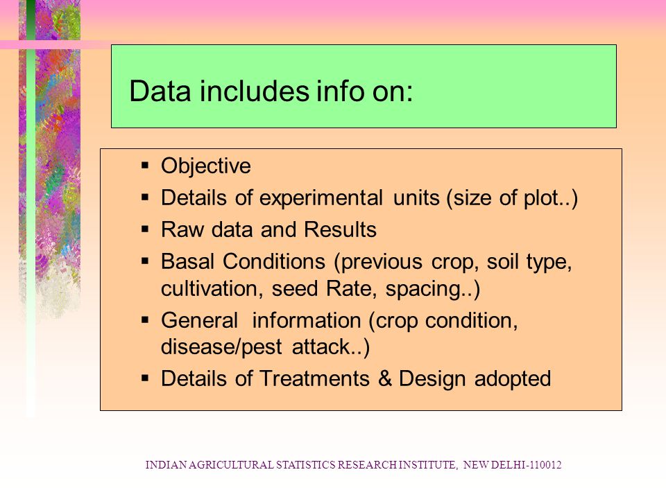 INDIAN AGRICULTURAL STATISTICS RESEARCH INSTITUTE, NEW DELHI Data includes info on:  Objective  Details of experimental units (size of plot..)  Raw data and Results  Basal Conditions (previous crop, soil type, cultivation, seed Rate, spacing..)  General information (crop condition, disease/pest attack..)  Details of Treatments & Design adopted