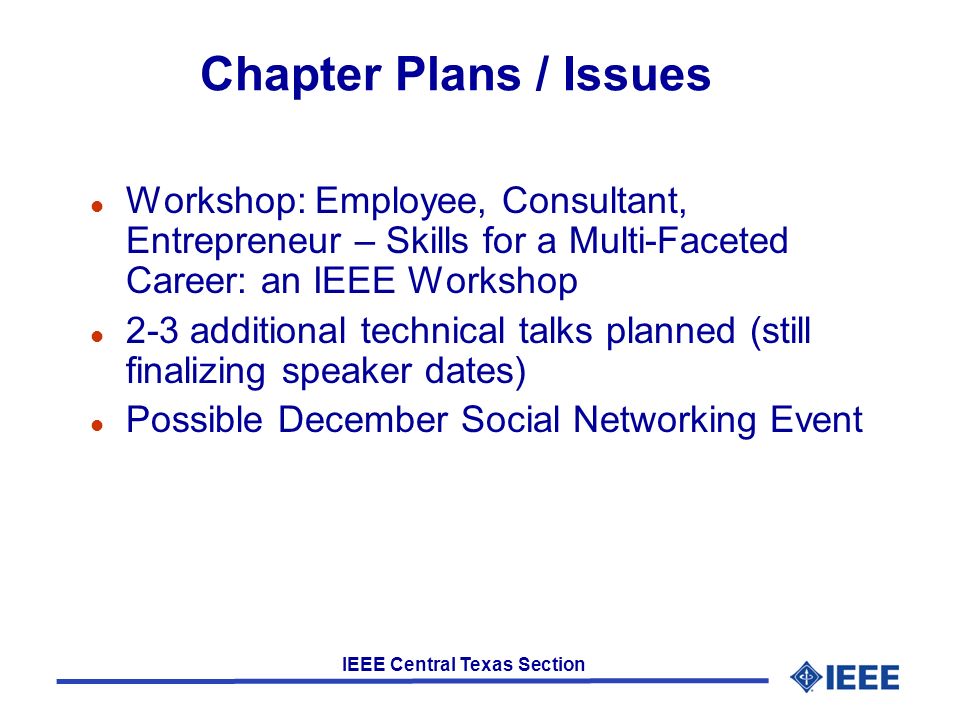 IEEE Central Texas Section Chapter Plans / Issues l Workshop: Employee, Consultant, Entrepreneur – Skills for a Multi-Faceted Career: an IEEE Workshop l 2-3 additional technical talks planned (still finalizing speaker dates) l Possible December Social Networking Event
