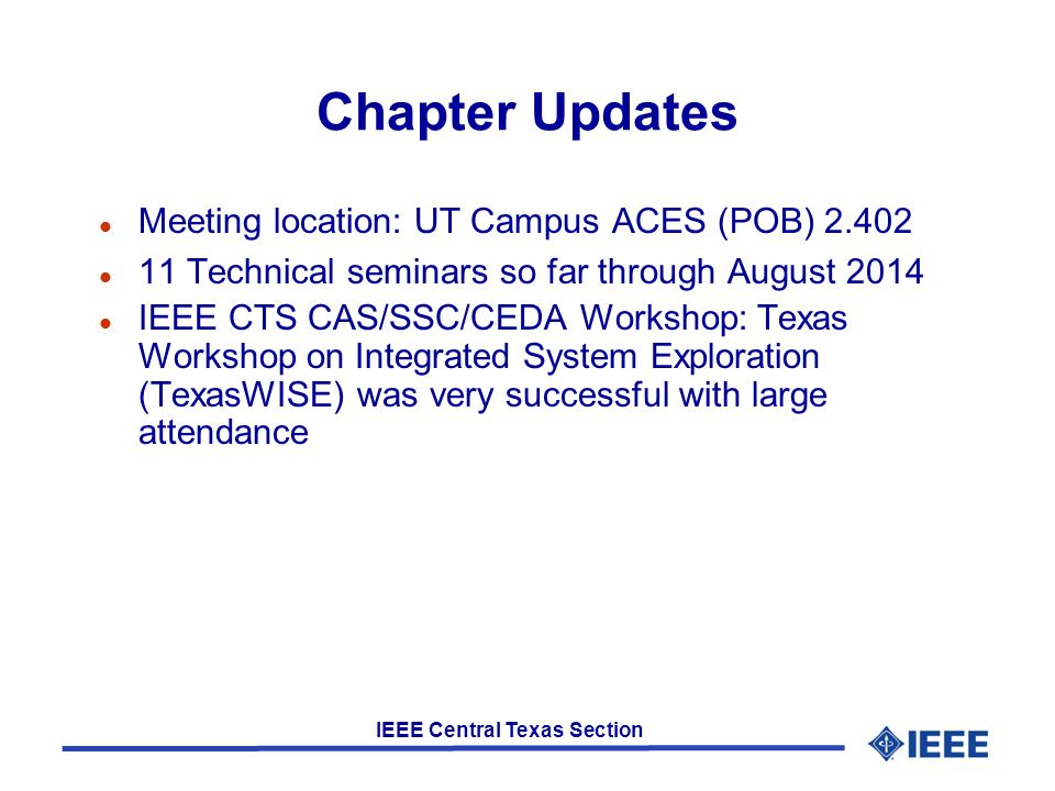 IEEE Central Texas Section Chapter Updates l Meeting location: UT Campus ACES (POB) l 11 Technical seminars so far through August 2014 l IEEE CTS CAS/SSC/CEDA Workshop: Texas Workshop on Integrated System Exploration (TexasWISE) was very successful with large attendance