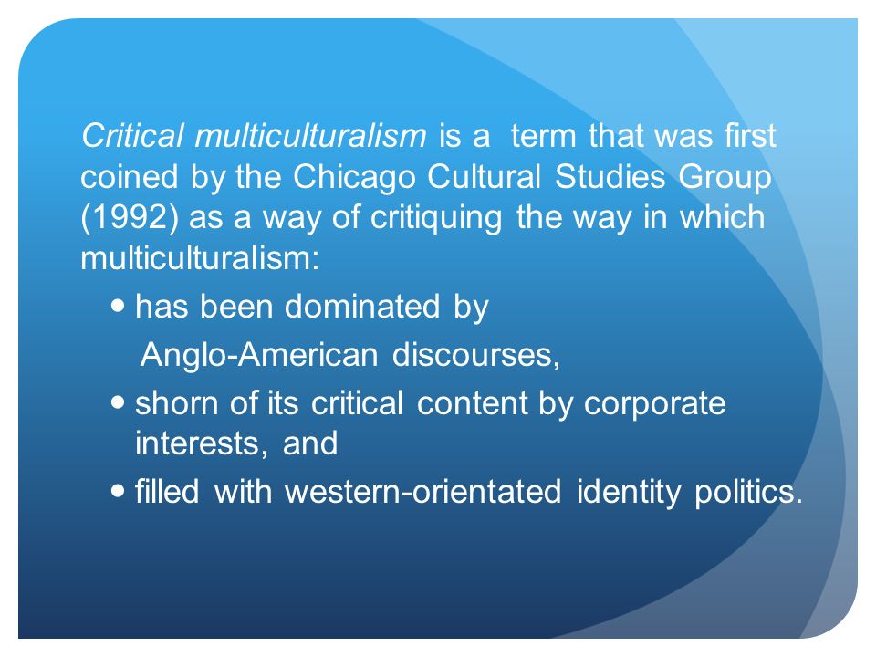 Critical multiculturalism is a term that was first coined by the Chicago Cultural Studies Group (1992) as a way of critiquing the way in which multiculturalism: has been dominated by Anglo-American discourses, shorn of its critical content by corporate interests, and filled with western-orientated identity politics.