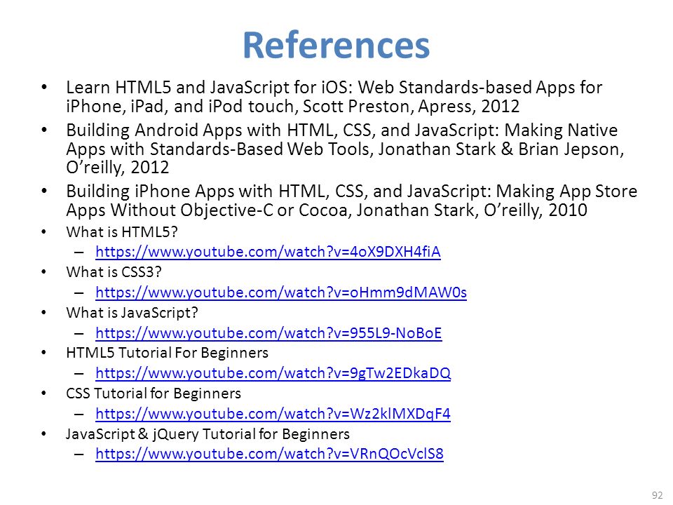 References Learn HTML5 and JavaScript for iOS: Web Standards-based Apps for iPhone, iPad, and iPod touch, Scott Preston, Apress, 2012 Building Android Apps with HTML, CSS, and JavaScript: Making Native Apps with Standards-Based Web Tools, Jonathan Stark & Brian Jepson, O’reilly, 2012 Building iPhone Apps with HTML, CSS, and JavaScript: Making App Store Apps Without Objective-C or Cocoa, Jonathan Stark, O’reilly, 2010 What is HTML5.