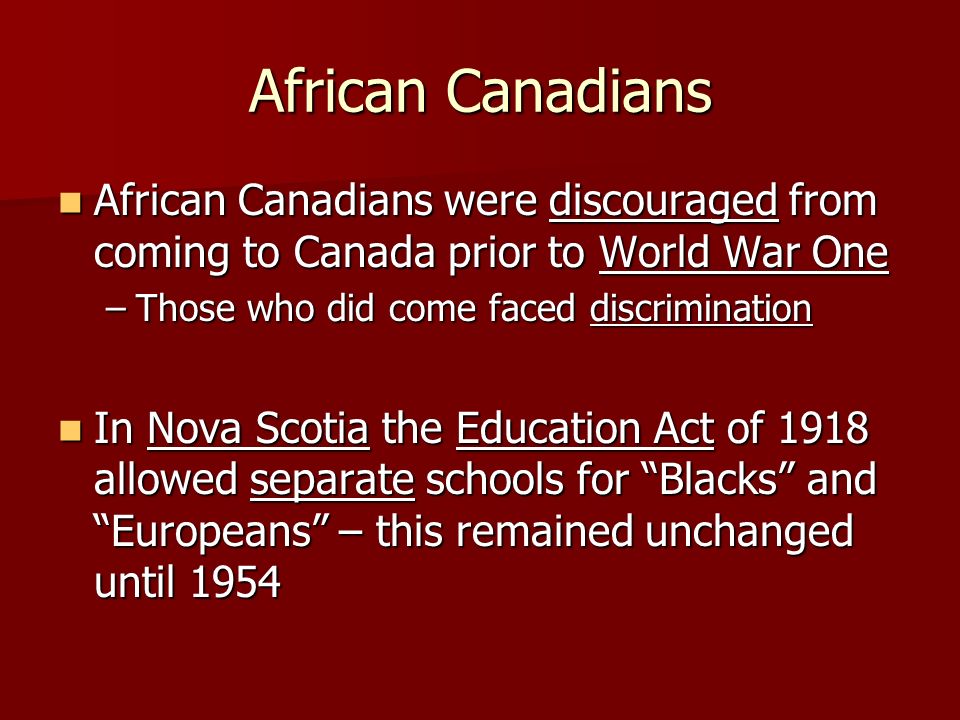 African Canadians African Canadians were discouraged from coming to Canada prior to World War One African Canadians were discouraged from coming to Canada prior to World War One –Those who did come faced discrimination In Nova Scotia the Education Act of 1918 allowed separate schools for Blacks and Europeans – this remained unchanged until 1954 In Nova Scotia the Education Act of 1918 allowed separate schools for Blacks and Europeans – this remained unchanged until 1954