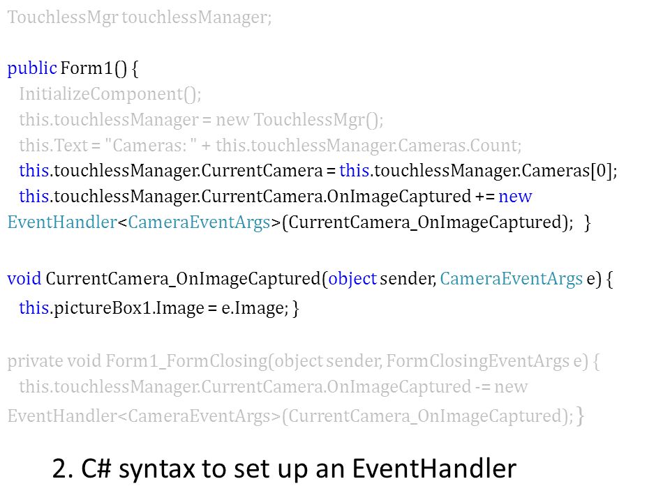 TouchlessMgr touchlessManager; public Form1() { InitializeComponent(); this.touchlessManager = new TouchlessMgr(); this.Text = Cameras: + this.touchlessManager.Cameras.Count; this.touchlessManager.CurrentCamera = this.touchlessManager.Cameras[0]; this.touchlessManager.CurrentCamera.OnImageCaptured += new EventHandler (CurrentCamera_OnImageCaptured); } void CurrentCamera_OnImageCaptured(object sender, CameraEventArgs e) { this.pictureBox1.Image = e.Image; } private void Form1_FormClosing(object sender, FormClosingEventArgs e) { this.touchlessManager.CurrentCamera.OnImageCaptured -= new EventHandler (CurrentCamera_OnImageCaptured); } 2.