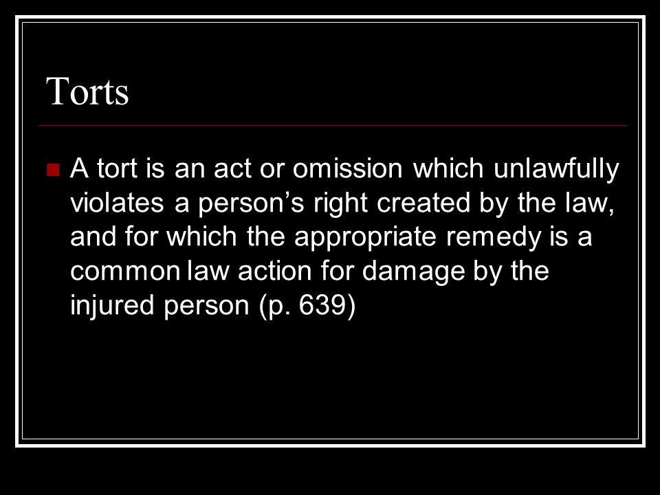 Torts A tort is an act or omission which unlawfully violates a person’s right created by the law, and for which the appropriate remedy is a common law action for damage by the injured person (p.