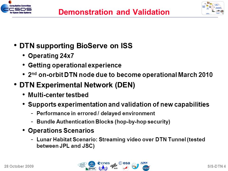 Demonstration and Validation DTN supporting BioServe on ISS Operating 24x7 Getting operational experience 2 nd on-orbit DTN node due to become operational March 2010 DTN Experimental Network (DEN) Multi-center testbed Supports experimentation and validation of new capabilities - Performance in errored / delayed environment - Bundle Authentication Blocks (hop-by-hop security) Operations Scenarios - Lunar Habitat Scenario: Streaming video over DTN Tunnel (tested between JPL and JSC) 28 October 2009SIS-DTN 4