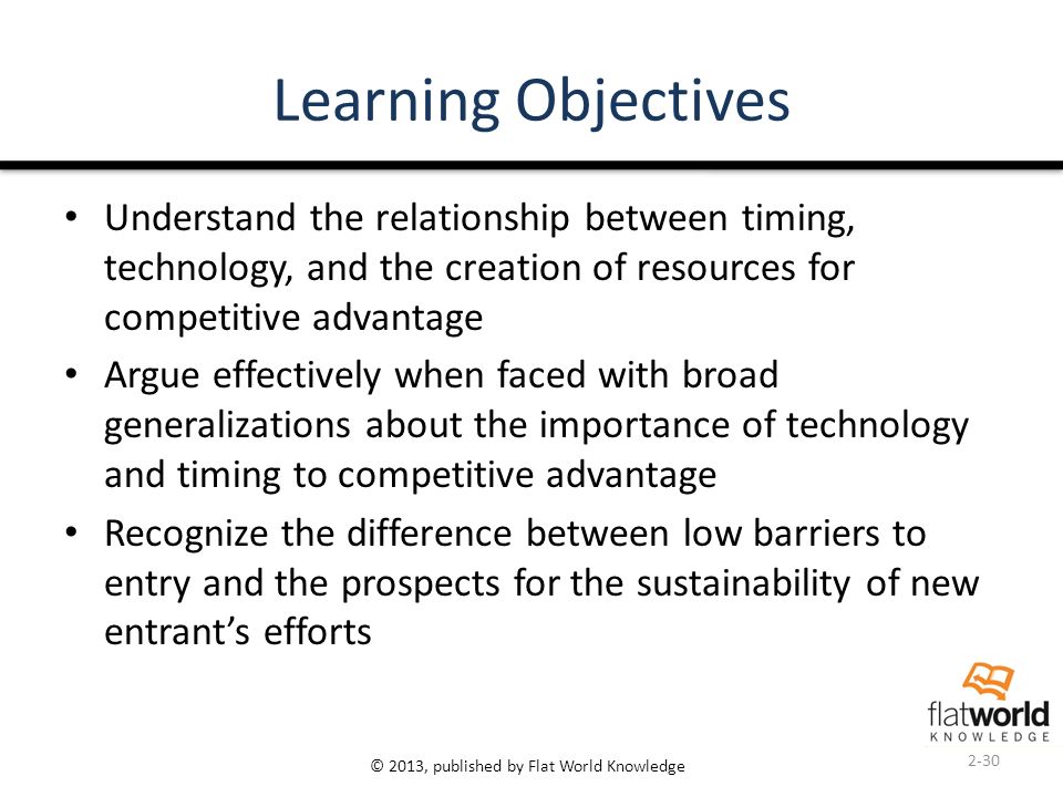 © 2013, published by Flat World Knowledge Learning Objectives Understand the relationship between timing, technology, and the creation of resources for competitive advantage Argue effectively when faced with broad generalizations about the importance of technology and timing to competitive advantage Recognize the difference between low barriers to entry and the prospects for the sustainability of new entrant’s efforts 2-30