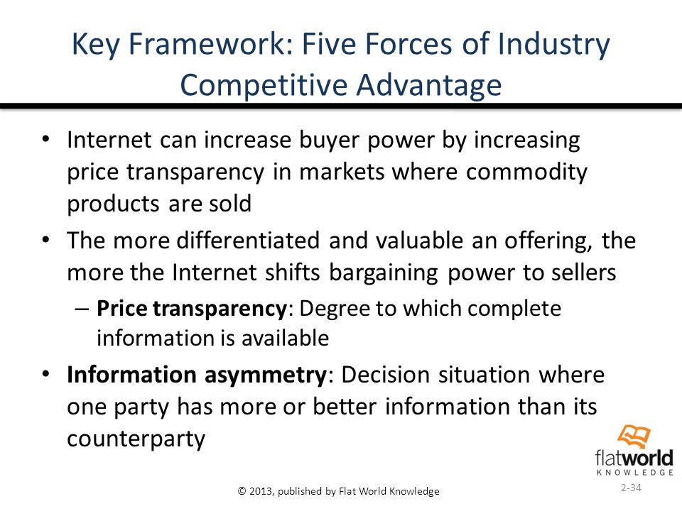© 2013, published by Flat World Knowledge Key Framework: Five Forces of Industry Competitive Advantage Internet can increase buyer power by increasing price transparency in markets where commodity products are sold The more differentiated and valuable an offering, the more the Internet shifts bargaining power to sellers – Price transparency: Degree to which complete information is available Information asymmetry: Decision situation where one party has more or better information than its counterparty 2-34