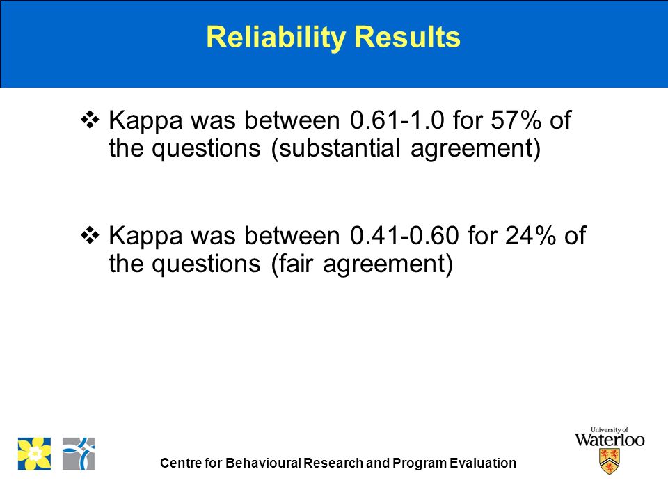 Centre for Behavioural Research and Program Evaluation Reliability Results  Kappa was between for 57% of the questions (substantial agreement)  Kappa was between for 24% of the questions (fair agreement)