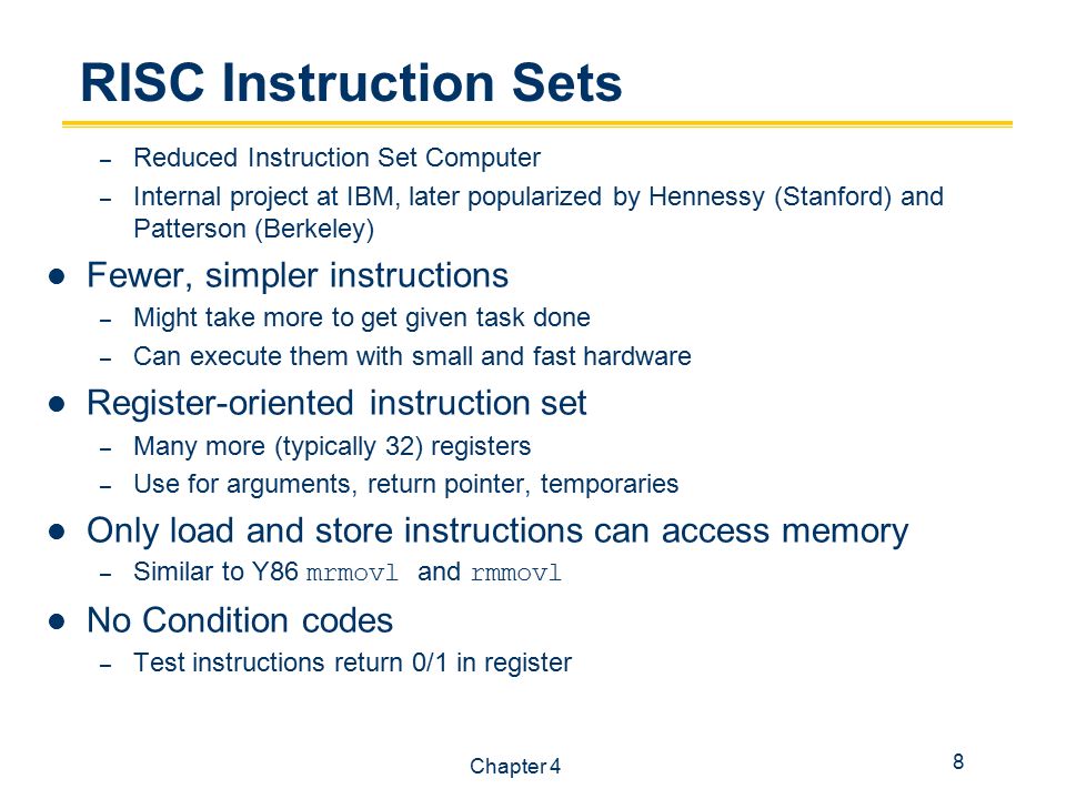 8 Chapter 4 RISC Instruction Sets – Reduced Instruction Set Computer – Internal project at IBM, later popularized by Hennessy (Stanford) and Patterson (Berkeley) Fewer, simpler instructions – Might take more to get given task done – Can execute them with small and fast hardware Register-oriented instruction set – Many more (typically 32) registers – Use for arguments, return pointer, temporaries Only load and store instructions can access memory – Similar to Y86 mrmovl and rmmovl No Condition codes – Test instructions return 0/1 in register
