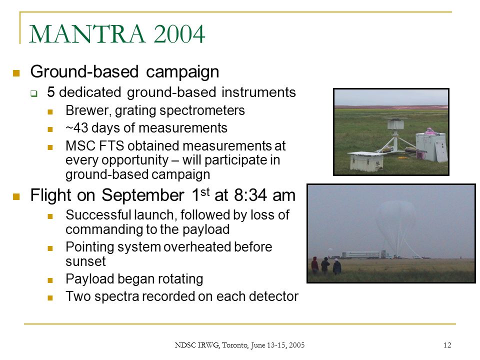 NDSC IRWG, Toronto, June 13-15, MANTRA 2004 Ground-based campaign  5 dedicated ground-based instruments Brewer, grating spectrometers ~43 days of measurements MSC FTS obtained measurements at every opportunity – will participate in ground-based campaign Flight on September 1 st at 8:34 am Successful launch, followed by loss of commanding to the payload Pointing system overheated before sunset Payload began rotating Two spectra recorded on each detector