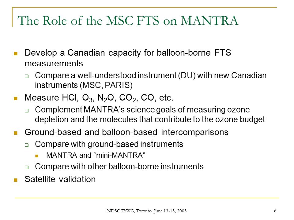 NDSC IRWG, Toronto, June 13-15, The Role of the MSC FTS on MANTRA Develop a Canadian capacity for balloon-borne FTS measurements  Compare a well-understood instrument (DU) with new Canadian instruments (MSC, PARIS) Measure HCl, O 3, N 2 O, CO 2, CO, etc.