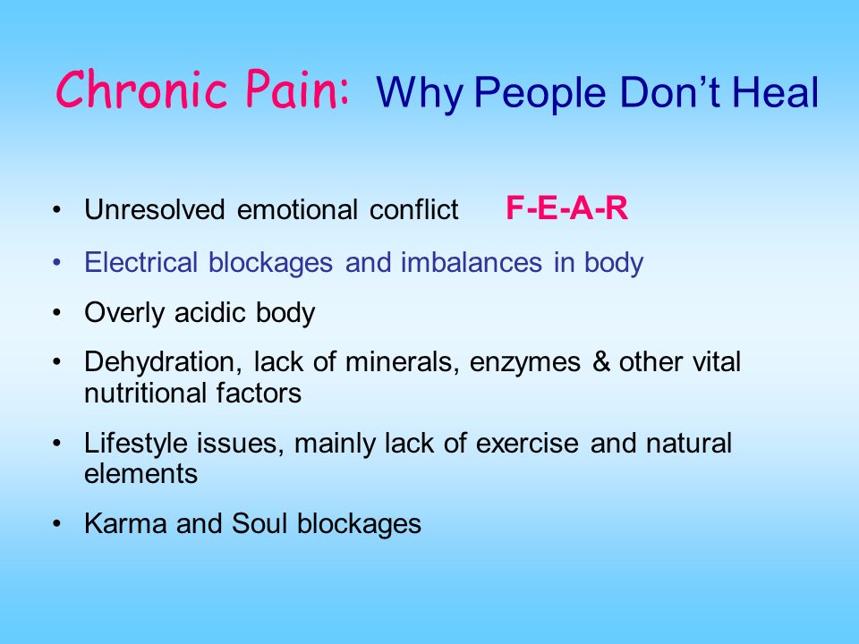 Chronic Pain: Why People Don’t Heal Unresolved emotional conflict F-E-A-R Electrical blockages and imbalances in body Overly acidic body Dehydration, lack of minerals, enzymes & other vital nutritional factors Lifestyle issues, mainly lack of exercise and natural elements Karma and Soul blockages