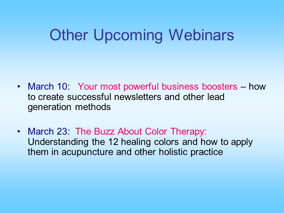 Other Upcoming Webinars March 10: Your most powerful business boosters – how to create successful newsletters and other lead generation methods March 23: The Buzz About Color Therapy: Understanding the 12 healing colors and how to apply them in acupuncture and other holistic practice