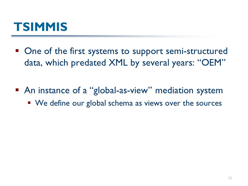 13 TSIMMIS  One of the first systems to support semi-structured data, which predated XML by several years: OEM  An instance of a global-as-view mediation system  We define our global schema as views over the sources