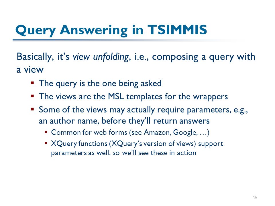 16 Query Answering in TSIMMIS Basically, it’s view unfolding, i.e., composing a query with a view  The query is the one being asked  The views are the MSL templates for the wrappers  Some of the views may actually require parameters, e.g., an author name, before they’ll return answers  Common for web forms (see Amazon, Google, …)  XQuery functions (XQuery’s version of views) support parameters as well, so we’ll see these in action