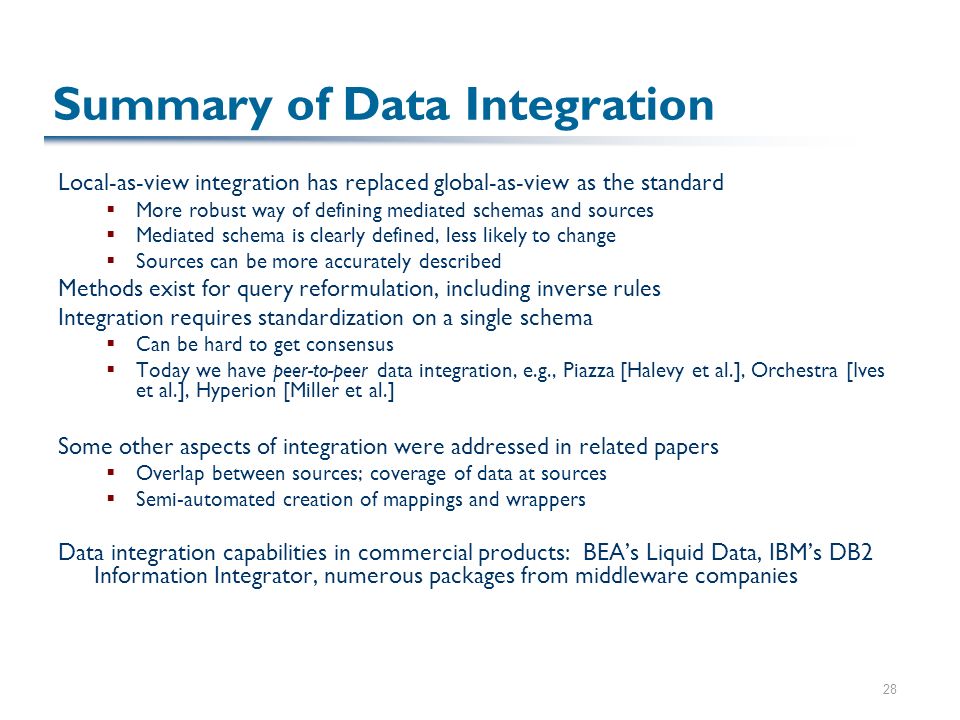 28 Summary of Data Integration Local-as-view integration has replaced global-as-view as the standard  More robust way of defining mediated schemas and sources  Mediated schema is clearly defined, less likely to change  Sources can be more accurately described Methods exist for query reformulation, including inverse rules Integration requires standardization on a single schema  Can be hard to get consensus  Today we have peer-to-peer data integration, e.g., Piazza [Halevy et al.], Orchestra [Ives et al.], Hyperion [Miller et al.] Some other aspects of integration were addressed in related papers  Overlap between sources; coverage of data at sources  Semi-automated creation of mappings and wrappers Data integration capabilities in commercial products: BEA’s Liquid Data, IBM’s DB2 Information Integrator, numerous packages from middleware companies