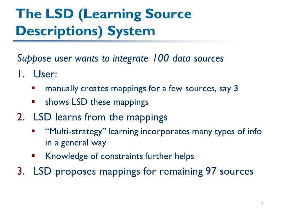 4 The LSD (Learning Source Descriptions) System Suppose user wants to integrate 100 data sources 1.User:  manually creates mappings for a few sources, say 3  shows LSD these mappings 2.LSD learns from the mappings  Multi-strategy learning incorporates many types of info in a general way  Knowledge of constraints further helps 3.LSD proposes mappings for remaining 97 sources