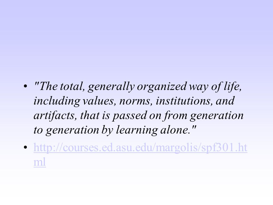 The total, generally organized way of life, including values, norms, institutions, and artifacts, that is passed on from generation to generation by learning alone.   mlhttp://courses.ed.asu.edu/margolis/spf301.ht ml