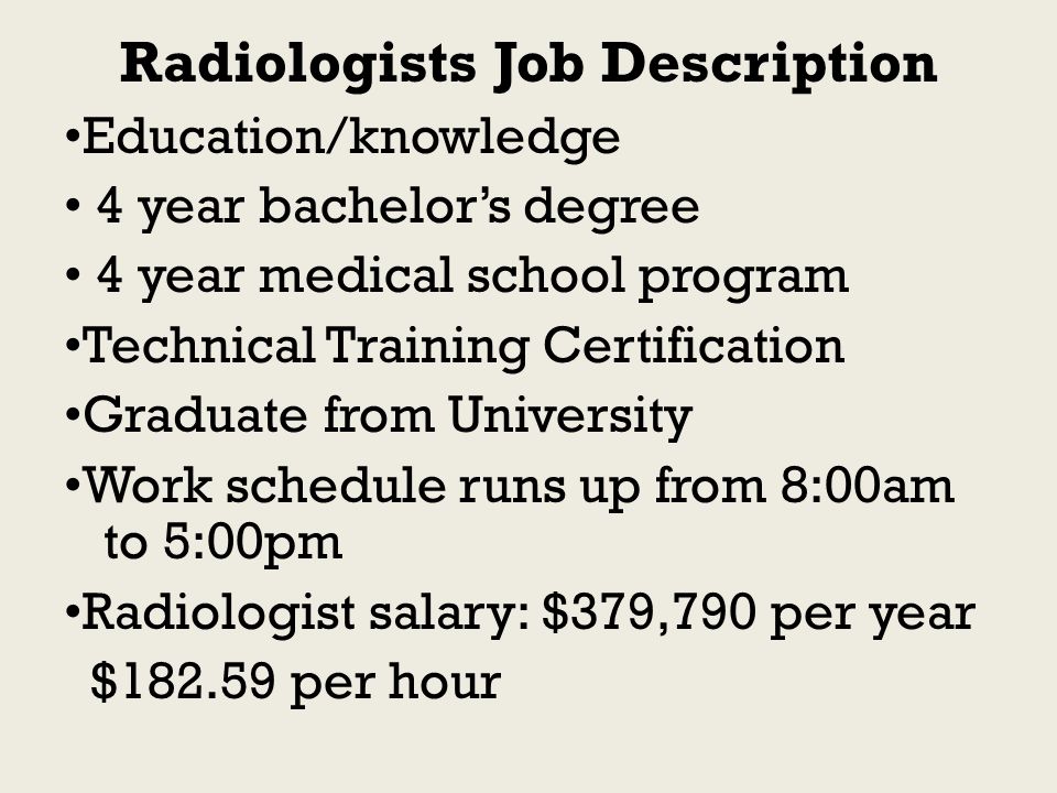 Radiologists Job Description Education/knowledge 4 year bachelor’s degree 4 year medical school program Technical Training Certification Graduate from University Work schedule runs up from 8:00am to 5:00pm Radiologist salary: $379,790 per year $ per hour
