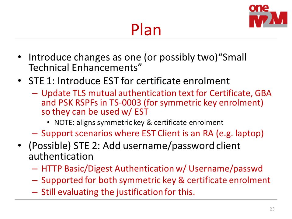 Plan Introduce changes as one (or possibly two) Small Technical Enhancements STE 1: Introduce EST for certificate enrolment – Update TLS mutual authentication text for Certificate, GBA and PSK RSPFs in TS-0003 (for symmetric key enrolment) so they can be used w/ EST NOTE: aligns symmetric key & certificate enrolment – Support scenarios where EST Client is an RA (e.g.